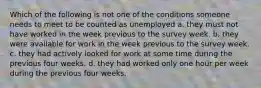 Which of the following is not one of the conditions someone needs to meet to be counted as unemployed a. they must not have worked in the week previous to the survey week. b. they were available for work in the week previous to the survey week. c. they had actively looked for work at some time during the previous four weeks. d. they had worked only one hour per week during the previous four weeks.