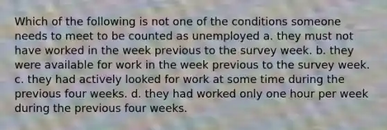 Which of the following is not one of the conditions someone needs to meet to be counted as unemployed a. they must not have worked in the week previous to the survey week. b. they were available for work in the week previous to the survey week. c. they had actively looked for work at some time during the previous four weeks. d. they had worked only one hour per week during the previous four weeks.