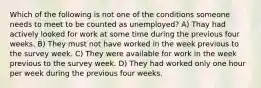 Which of the following is not one of the conditions someone needs to meet to be counted as unemployed? A) Thay had actively looked for work at some time during the previous four weeks. B) They must not have worked in the week previous to the survey week. C) They were available for work in the week previous to the survey week. D) They had worked only one hour per week during the previous four weeks.