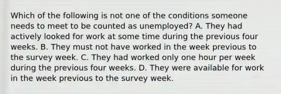 Which of the following is not one of the conditions someone needs to meet to be counted as​ unemployed? A. They had actively looked for work at some time during the previous four weeks. B. They must not have worked in the week previous to the survey week. C. They had worked only one hour per week during the previous four weeks. D. They were available for work in the week previous to the survey week.