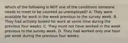 Which of the following is NOT one of the conditions someone needs to meet to be counted as​ unemployed? A. They were available for work in the week previous to the survey week. B. They had actively looked for work at some time during the previous four weeks. C. They must not have worked in the week previous to the survey week. D. They had worked only one hour per week during the previous four weeks.