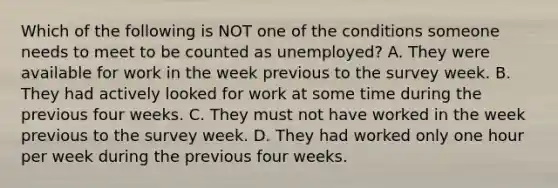 Which of the following is NOT one of the conditions someone needs to meet to be counted as​ unemployed? A. They were available for work in the week previous to the survey week. B. They had actively looked for work at some time during the previous four weeks. C. They must not have worked in the week previous to the survey week. D. They had worked only one hour per week during the previous four weeks.