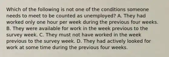 Which of the following is not one of the conditions someone needs to meet to be counted as​ unemployed? A. They had worked only one hour per week during the previous four weeks. B. They were available for work in the week previous to the survey week. C. They must not have worked in the week previous to the survey week. D. They had actively looked for work at some time during the previous four weeks.