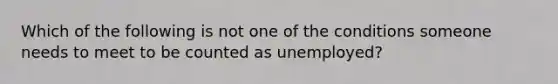 Which of the following is not one of the conditions someone needs to meet to be counted as​ unemployed?