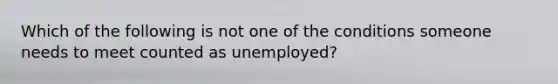 Which of the following is not one of the conditions someone needs to meet counted as unemployed?