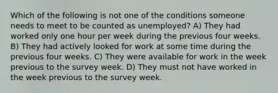 Which of the following is not one of the conditions someone needs to meet to be counted as​ unemployed? A) They had worked only one hour per week during the previous four weeks. B) They had actively looked for work at some time during the previous four weeks. C) They were available for work in the week previous to the survey week. D) They must not have worked in the week previous to the survey week.