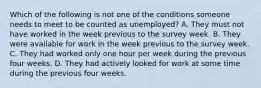 Which of the following is not one of the conditions someone needs to meet to be counted as unemployed? A. They must not have worked in the week previous to the survey week. B. They were available for work in the week previous to the survey week. C. They had worked only one hour per week during the previous four weeks. D. They had actively looked for work at some time during the previous four weeks.