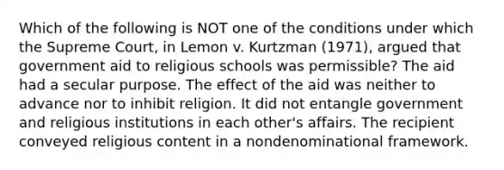 Which of the following is NOT one of the conditions under which the Supreme Court, in Lemon v. Kurtzman (1971), argued that government aid to religious schools was permissible? The aid had a secular purpose. The effect of the aid was neither to advance nor to inhibit religion. It did not entangle government and religious institutions in each other's affairs. The recipient conveyed religious content in a nondenominational framework.