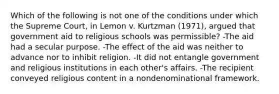 Which of the following is not one of the conditions under which the Supreme Court, in Lemon v. Kurtzman (1971), argued that government aid to religious schools was permissible? -The aid had a secular purpose. -The effect of the aid was neither to advance nor to inhibit religion. -It did not entangle government and religious institutions in each other's affairs. -The recipient conveyed religious content in a nondenominational framework.