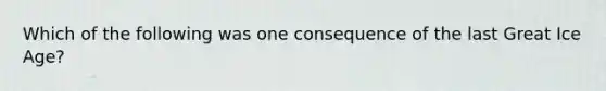 Which of the following was one consequence of the last Great Ice Age?