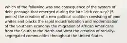 Which of the following was one consequence of the system of debt peonage that emerged during the late 19th century? (5 points) the creation of a new political coalition consisting of poor whites and blacks the rapid industrialization and modernization of the Southern economy the migration of African Americans from the South to the North and West the creation of racially-segregated communities throughout the United States