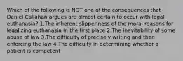 Which of the following is NOT one of the consequences that Daniel Callahan argues are almost certain to occur with legal euthanasia? 1.The inherent slipperiness of the moral reasons for legalizing euthanasia in the first place 2.The inevitability of some abuse of law 3.The difficulty of precisely writing and then enforcing the law 4.The difficulty in determining whether a patient is competent