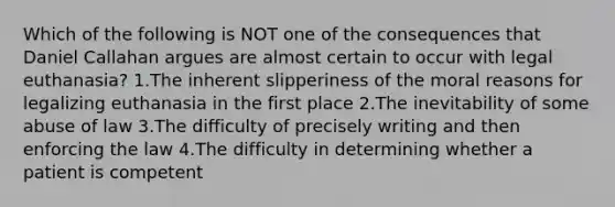 Which of the following is NOT one of the consequences that Daniel Callahan argues are almost certain to occur with legal euthanasia? 1.The inherent slipperiness of the moral reasons for legalizing euthanasia in the first place 2.The inevitability of some abuse of law 3.The difficulty of precisely writing and then enforcing the law 4.The difficulty in determining whether a patient is competent