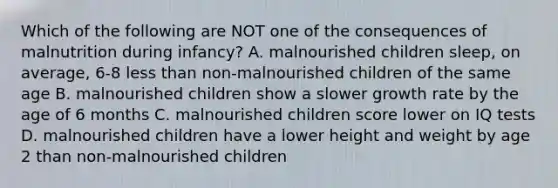 Which of the following are NOT one of the consequences of malnutrition during infancy? A. malnourished children sleep, on average, 6-8 less than non-malnourished children of the same age B. malnourished children show a slower growth rate by the age of 6 months C. malnourished children score lower on IQ tests D. malnourished children have a lower height and weight by age 2 than non-malnourished children