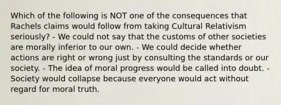 Which of the following is NOT one of the consequences that Rachels claims would follow from taking <a href='https://www.questionai.com/knowledge/kjcYztx2Bx-cultural-relativism' class='anchor-knowledge'>cultural relativism</a> seriously? - We could not say that the customs of other societies are morally inferior to our own. - We could decide whether actions are right or wrong just by consulting the standards or our society. - The idea of moral progress would be called into doubt. - Society would collapse because everyone would act without regard for moral truth.