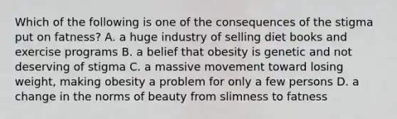 Which of the following is one of the consequences of the stigma put on fatness? A. a huge industry of selling diet books and exercise programs B. a belief that obesity is genetic and not deserving of stigma C. a massive movement toward losing weight, making obesity a problem for only a few persons D. a change in the norms of beauty from slimness to fatness