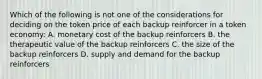 Which of the following is not one of the considerations for deciding on the token price of each backup reinforcer in a token economy: A. monetary cost of the backup reinforcers B. the therapeutic value of the backup reinforcers C. the size of the backup reinforcers D. supply and demand for the backup reinforcers