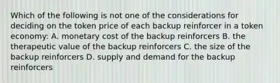 Which of the following is not one of the considerations for deciding on the token price of each backup reinforcer in a token economy: A. monetary cost of the backup reinforcers B. the therapeutic value of the backup reinforcers C. the size of the backup reinforcers D. supply and demand for the backup reinforcers