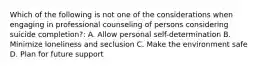 Which of the following is not one of the considerations when engaging in professional counseling of persons considering suicide completion?: A. Allow personal self-determination B. Minimize loneliness and seclusion C. Make the environment safe D. Plan for future support