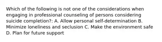 Which of the following is not one of the considerations when engaging in professional counseling of persons considering suicide completion?: A. Allow personal self-determination B. Minimize loneliness and seclusion C. Make the environment safe D. Plan for future support