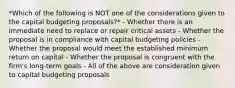 *Which of the following is NOT one of the considerations given to the capital budgeting proposals?* - Whether there is an immediate need to replace or repair critical assets - Whether the proposal is in compliance with capital budgeting policies - Whether the proposal would meet the established minimum return on capital - Whether the proposal is congruent with the firm's long-term goals - All of the above are consideration given to capital budgeting proposals