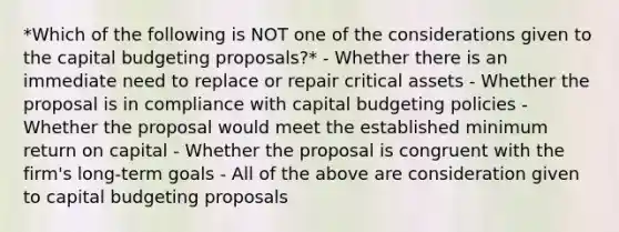 *Which of the following is NOT one of the considerations given to the capital budgeting proposals?* - Whether there is an immediate need to replace or repair critical assets - Whether the proposal is in compliance with capital budgeting policies - Whether the proposal would meet the established minimum return on capital - Whether the proposal is congruent with the firm's long-term goals - All of the above are consideration given to capital budgeting proposals