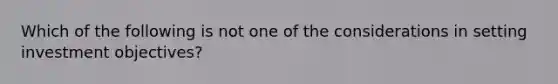 Which of the following is not one of the considerations in setting investment objectives?