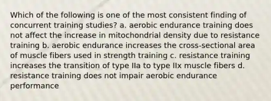 Which of the following is one of the most consistent finding of concurrent training studies? a. aerobic endurance training does not affect the increase in mitochondrial density due to resistance training b. aerobic endurance increases the cross-sectional area of muscle fibers used in strength training c. resistance training increases the transition of type IIa to type IIx muscle fibers d. resistance training does not impair aerobic endurance performance