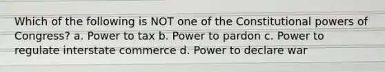 Which of the following is NOT one of the Constitutional powers of Congress? a. Power to tax b. Power to pardon c. Power to regulate interstate commerce d. Power to declare war