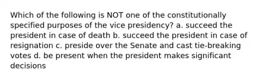 Which of the following is NOT one of the constitutionally specified purposes of the vice presidency? a. succeed the president in case of death b. succeed the president in case of resignation c. preside over the Senate and cast tie-breaking votes d. be present when the president makes significant decisions