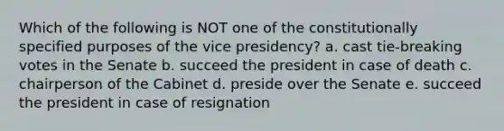 Which of the following is NOT one of the constitutionally specified purposes of the vice presidency? a. cast tie-breaking votes in the Senate b. succeed the president in case of death c. chairperson of the Cabinet d. preside over the Senate e. succeed the president in case of resignation