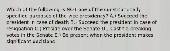 Which of the following is NOT one of the constitutionally specified purposes of the vice presidency? A.) Succeed the president in case of death B.) Succeed the president in case of resignation C.) Preside over the Senate D.) Cast tie-breaking votes in the Senate E.) Be present when the president makes significant decisions