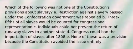 Which of the following was not one of the Constitution's provisions about slavery? a. Restriction against slavery passed under the Confederation government was repealed b. Three-fifths of all slaves would be counted for congressional representation c. Individuals could not prevent the return of runaway slaves to another state d. Congress could ban the importation of slaves after 1808 e. None of these was a provision because the Constitution avoided the issue entirely