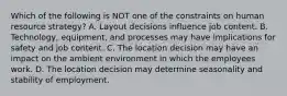 Which of the following is NOT one of the constraints on human resource​ strategy? A. Layout decisions influence job content. B. ​Technology, equipment, and processes may have implications for safety and job content. C. The location decision may have an impact on the ambient environment in which the employees work. D. The location decision may determine seasonality and stability of employment.