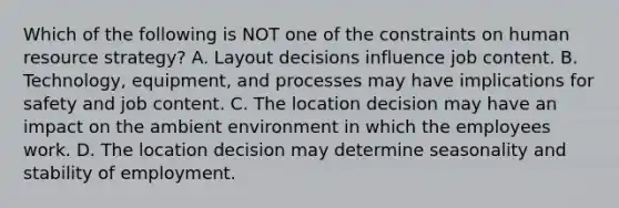 Which of the following is NOT one of the constraints on human resource​ strategy? A. Layout decisions influence job content. B. ​Technology, equipment, and processes may have implications for safety and job content. C. The location decision may have an impact on the ambient environment in which the employees work. D. The location decision may determine seasonality and stability of employment.