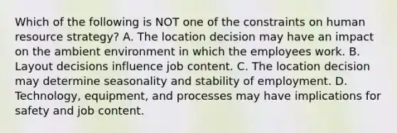 Which of the following is NOT one of the constraints on human resource​ strategy? A. The location decision may have an impact on the ambient environment in which the employees work. B. Layout decisions influence job content. C. The location decision may determine seasonality and stability of employment. D. Technology, equipment, and processes may have implications for safety and job content.