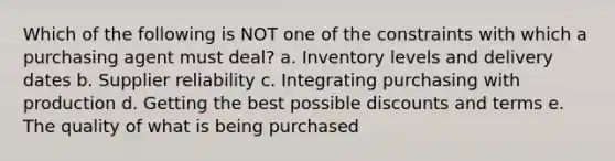 Which of the following is NOT one of the constraints with which a purchasing agent must deal? a. Inventory levels and delivery dates b. Supplier reliability c. Integrating purchasing with production d. Getting the best possible discounts and terms e. The quality of what is being purchased