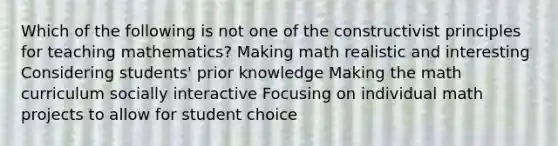 Which of the following is not one of the constructivist principles for teaching mathematics? Making math realistic and interesting Considering students' prior knowledge Making the math curriculum socially interactive Focusing on individual math projects to allow for student choice