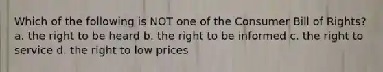 Which of the following is NOT one of the Consumer Bill of Rights? a. the right to be heard b. the right to be informed c. the right to service d. the right to low prices