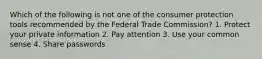 Which of the following is not one of the consumer protection tools recommended by the Federal Trade Commission? 1. Protect your private information 2. Pay attention 3. Use your common sense 4. Share passwords