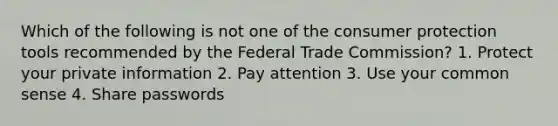 Which of the following is not one of the consumer protection tools recommended by the Federal Trade Commission? 1. Protect your private information 2. Pay attention 3. Use your common sense 4. Share passwords