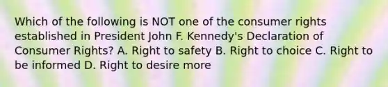 Which of the following is NOT one of the consumer rights established in President John F. Kennedy's Declaration of Consumer Rights? A. Right to safety B. Right to choice C. Right to be informed D. Right to desire more