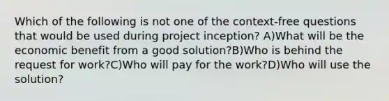 Which of the following is not one of the context-free questions that would be used during project inception? A)What will be the economic benefit from a good solution?B)Who is behind the request for work?C)Who will pay for the work?D)Who will use the solution?