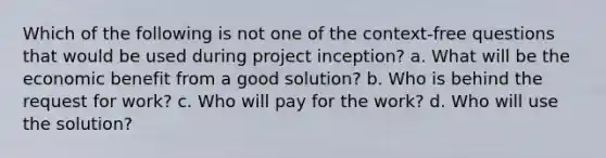 Which of the following is not one of the context-free questions that would be used during project inception? a. What will be the economic benefit from a good solution? b. Who is behind the request for work? c. Who will pay for the work? d. Who will use the solution?