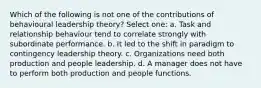 Which of the following is not one of the contributions of behavioural leadership theory? Select one: a. Task and relationship behaviour tend to correlate strongly with subordinate performance. b. It led to the shift in paradigm to contingency leadership theory. c. Organizations need both production and people leadership. d. A manager does not have to perform both production and people functions.