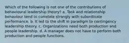 Which of the following is not one of the contributions of behavioural leadership theory? a. Task and relationship behaviour tend to correlate strongly with subordinate performance. b. It led to the shift in paradigm to contingency leadership theory. c. Organizations need both production and people leadership. d. A manager does not have to perform both production and people functions.