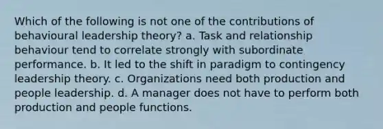 Which of the following is not one of the contributions of behavioural leadership theory? a. Task and relationship behaviour tend to correlate strongly with subordinate performance. b. It led to the shift in paradigm to contingency leadership theory. c. Organizations need both production and people leadership. d. A manager does not have to perform both production and people functions.