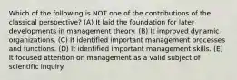 Which of the following is NOT one of the contributions of the classical perspective? (A) It laid the foundation for later developments in management theory. (B) It improved dynamic organizations. (C) It identified important management processes and functions. (D) It identified important management skills. (E) It focused attention on management as a valid subject of scientific inquiry.