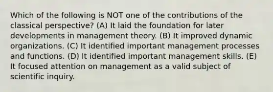 Which of the following is NOT one of the contributions of the classical perspective? (A) It laid the foundation for later developments in management theory. (B) It improved dynamic organizations. (C) It identified important management processes and functions. (D) It identified important management skills. (E) It focused attention on management as a valid subject of scientific inquiry.