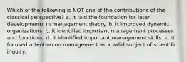 Which of the following is NOT one of the contributions of the classical perspective? a. It laid the foundation for later developments in management theory. b. It improved dynamic organizations. c. It identified important management processes and functions. d. It identified important management skills. e. It focused attention on management as a valid subject of scientific inquiry.